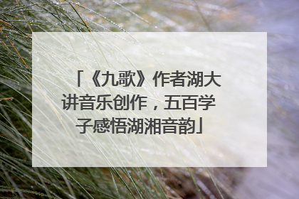 《九歌》作者湖大讲音乐创作，五百学子感悟湖湘音韵