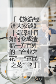 《旅游经济大家谈》｜菏泽牡丹如何变成造福一方百姓的“产业之花”“富民之花”？