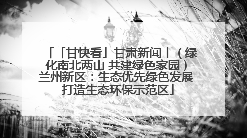 「甘快看」甘肃新闻丨（绿化南北两山 共建绿色家园）兰州新区：生态优先绿色发展 打造生态环保示范区