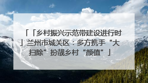 「乡村振兴示范带建设进行时」兰州市城关区：多方携手“大扫除”扮靓乡村“颜值”