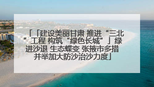 「建设美丽甘肃 推进“三北”工程 构筑“绿色长城”」绿进沙退 生态蝶变 张掖市多措并举加大防沙治沙力度