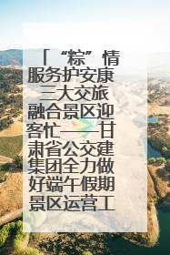 “粽”情服务护安康 三大交旅融合景区迎客忙——甘肃省公交建集团全力做好端午假期景区运营工作