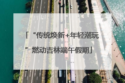 “传统焕新+年轻潮玩”燃动吉林端午假期