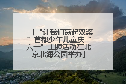 “让我们荡起双桨”首都少年儿童庆“六一”主题活动在北京北海公园举办