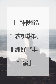 “郴州造”农机耕耘非洲好“丰”景