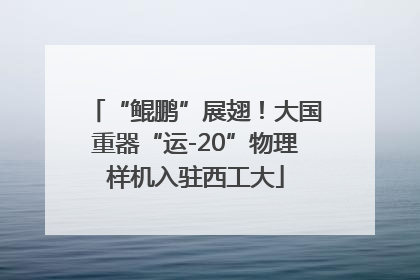 “鲲鹏”展翅！大国重器“运-20”物理样机入驻西工大