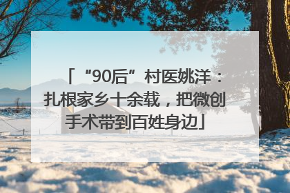 “90后”村医姚洋：扎根家乡十余载，把微创手术带到百姓身边