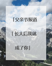 父亲节报道丨长大后我就成了你