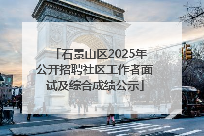 石景山区2025年公开招聘社区工作者面试及综合成绩公示