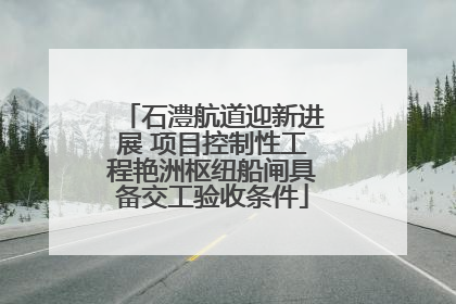 石澧航道迎新进展 项目控制性工程艳洲枢纽船闸具备交工验收条件