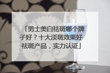 男士美白祛斑哪个牌子好？十大淡斑效果好祛斑产品，实力认证