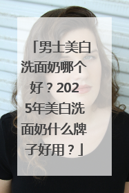 男士美白洗面奶哪个好？2025年美白洗面奶什么牌子好用？