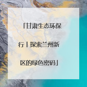 甘肃生态环保行丨探索兰州新区的绿色密码