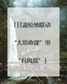 甘肃校地联动“大思政课”里“有风景”