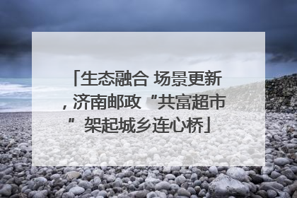 生态融合 场景更新，济南邮政“共富超市”架起城乡连心桥