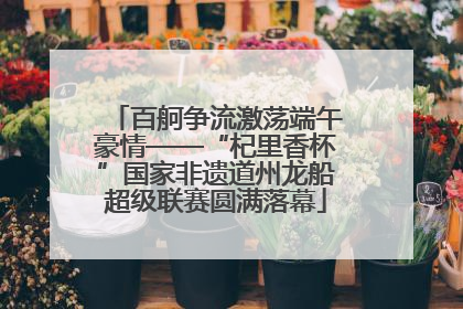 百舸争流激荡端午豪情——“杞里香杯”国家非遗道州龙船超级联赛圆满落幕