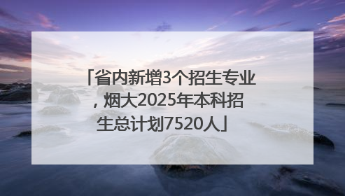 省内新增3个招生专业，烟大2025年本科招生总计划7520人