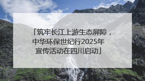 筑牢长江上游生态屏障,中华环保世纪行2025年宣传活动在四川启动