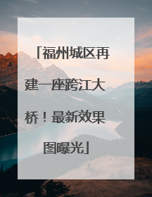 福州城区再建一座跨江大桥！最新效果图曝光