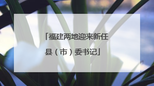 福建两地迎来新任县（市）委书记