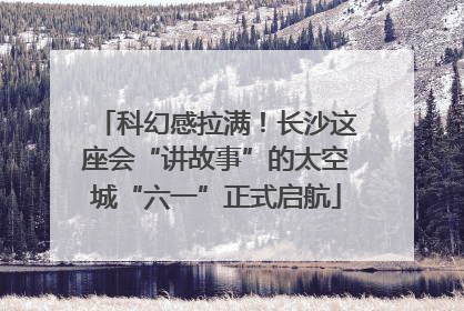 科幻感拉满！长沙这座会“讲故事”的太空城“六一”正式启航