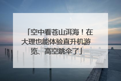 空中看苍山洱海！在大理也能体验直升机游览、高空跳伞了