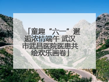 童趣“六一”邂逅浓情端午 武汉市武昌医院医患共绘欢乐画卷