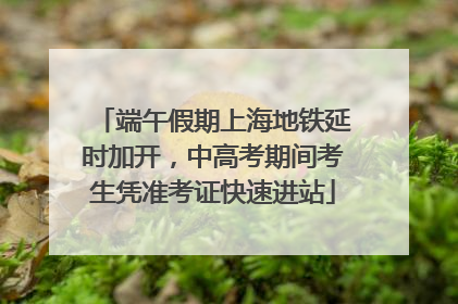 端午假期上海地铁延时加开，中高考期间考生凭准考证快速进站