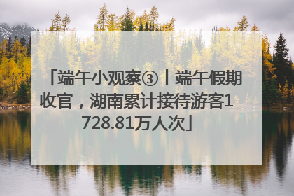 端午小观察③丨端午假期收官，湖南累计接待游客1728.81万人次
