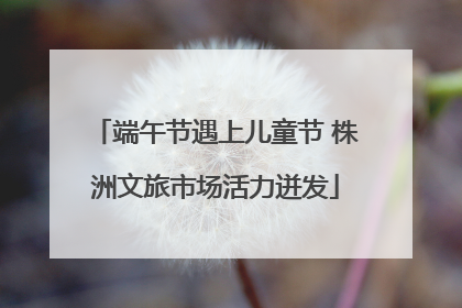 端午节遇上儿童节 株洲文旅市场活力迸发