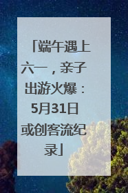 端午遇上六一，亲子出游火爆：5月31日或创客流纪录