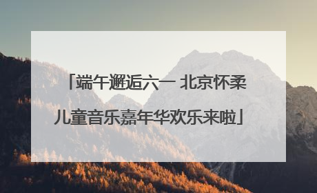 端午邂逅六一 北京怀柔儿童音乐嘉年华欢乐来啦