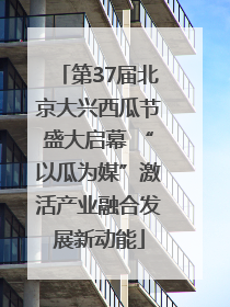 第37届北京大兴西瓜节盛大启幕 “以瓜为媒”激活产业融合发展新动能