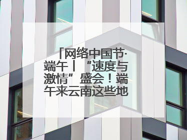 网络中国节·端午丨“速度与激情”盛会！端午来云南这些地方看龙舟竞渡