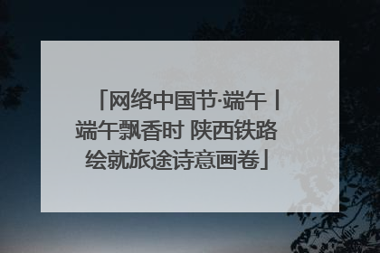 网络中国节·端午丨端午飘香时 陕西铁路绘就旅途诗意画卷