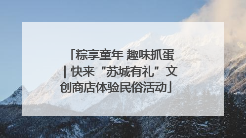 粽享童年 趣味抓蛋｜快来“苏城有礼”文创商店体验民俗活动