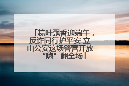 粽叶飘香迎端午，反诈同行护平安 立山公安这场警营开放“嗨”翻全场