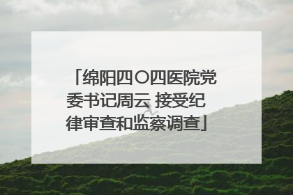 绵阳四〇四医院党委书记周云 接受纪律审查和监察调查