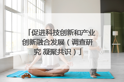 促进科技创新和产业创新融合发展（调查研究 凝聚共识）