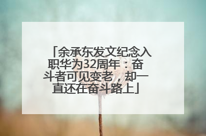 余承东发文纪念入职华为32周年：奋斗者可见变老，却一直还在奋斗路上