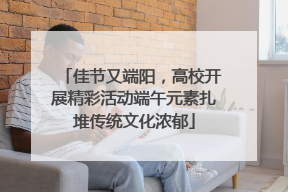 佳节又端阳，高校开展精彩活动端午元素扎堆传统文化浓郁