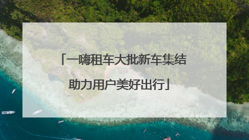 一嗨租车大批新车集结 助力用户美好出行