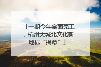 一期今年全面完工，杭州大城北文化新地标“揭幕”