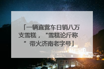 一辆直营车日销八万支雪糕，“雪糕论斤称”带火济南老字号