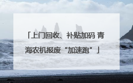 上门回收、补贴加码 青海农机报废“加速跑”