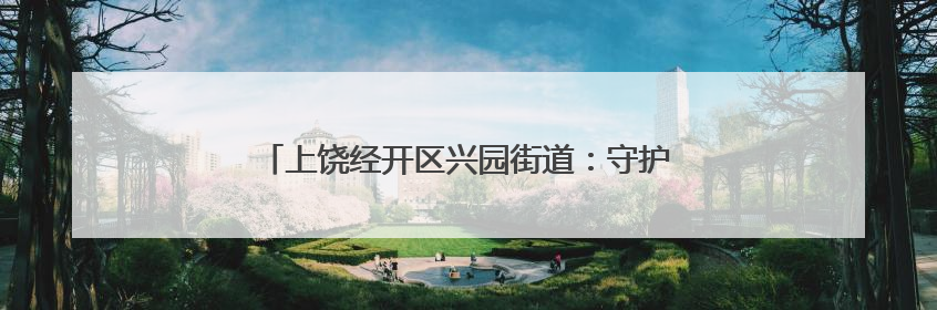 上饶经开区兴园街道：守护水脉乡愁 建设美丽乡村