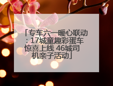 专车六一暖心联动：17城童趣彩蛋车惊喜上线 46城司机亲子活动