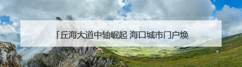 丘海大道中轴崛起 海口城市门户焕新——城市更新驱动区域价值蝶变