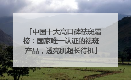 中国十大高口碑祛斑霜榜：国家唯一认证的祛斑产品，透亮肌超长待机