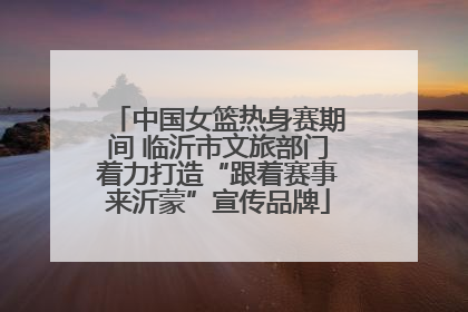 中国女篮热身赛期间 临沂市文旅部门着力打造“跟着赛事来沂蒙”宣传品牌